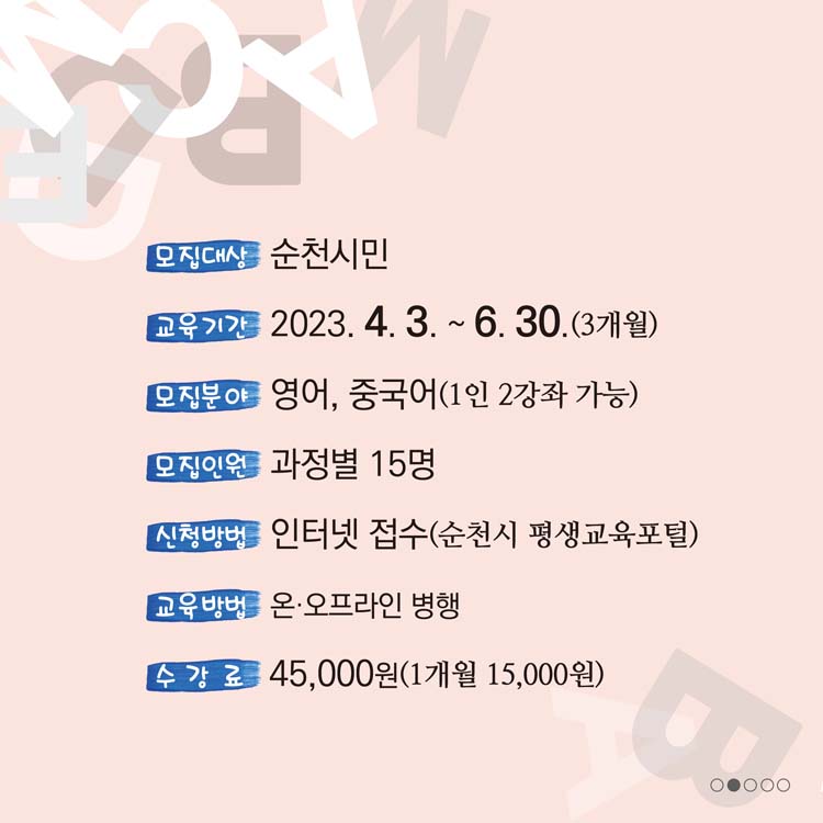 모집대상 순천시민
교육기간 2023. 4. 3.부터 6.30.(3개월)
모집분야 영어, 중국어(1인 2강죄 가능)
모닙인원 과정별 15명
샌청방법 인터넷 접수(순천시 평생교육포털)
교육방법 온.오프라인 병행
수강료 45,000원(1개월 15,000원)