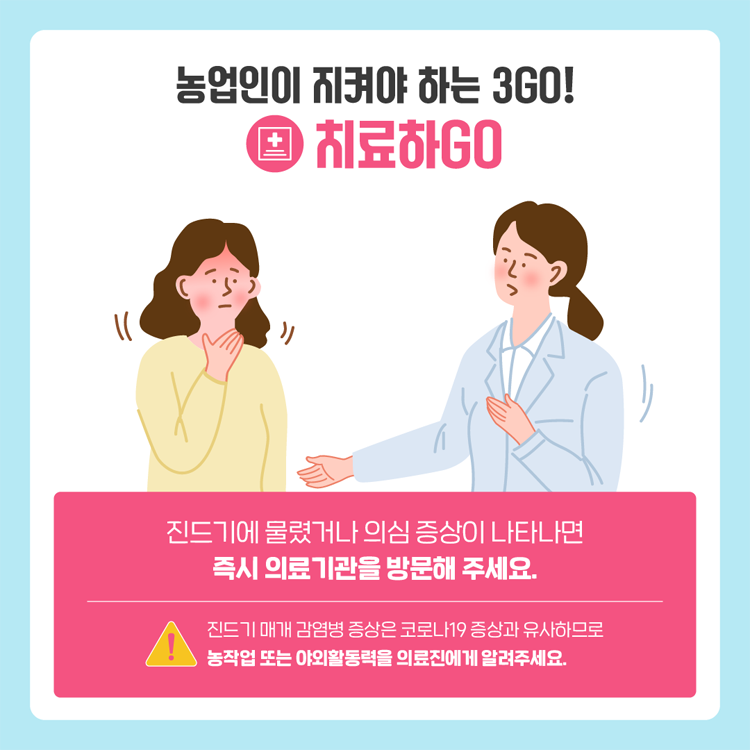 농업인이 지켜야 하는 3GO!
치료하GO
진드기에 물렸거나 의심 증상이 나타나면 즉시 의료기관을 방문해 주세요
진드기 매개 감염병 증상은 코로나19 증상과 유사하므로 농작업 또는 야외활동력을 의료진에게 알려주세요.