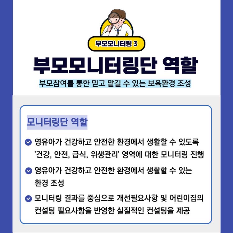 부모모니터링3
부모모니터링단 역할
부모참여를 통한 믿고 맡길 수 있는 보육환경 조성
모니터링단 역할
영유아가 건강하고 안전한 환경에서 생활할 수 있도록 건강,안전,급식,위생관리 영역에 대한 모니터링 진행
영유아가 건강하고 안전한 환경에서 생활할 수 있는 환경 조성