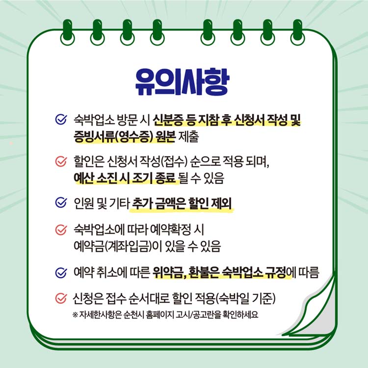 유의사항
숙박업소 방문시 신분증 등 지참ㅅ후 신청서 작성 및 증빙서류(영수증) 원본 제출,
할인은 신청서 작성(접수) 순으로 적용되며, 예산 소진시 조기 종료 될수 있음,
인원 및 기타 추가금액은 할인 제외, 숙박업소에 따라 예약확정 시 예약금(계좌입금)이 있을 수 있음