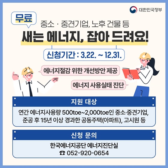 4. 중소·중견기업, 노후 건물등 새는 에너지, 잡아드려요! 
· 신청기간 : 3월 22일 ~ 12월 31일
- 에너지절감 위한 개선방안제공
- 에너지 사용실태 진단
· 지원 대상 : 연간 에너지사용량 500toe~2,000toe인 중소·중견기업, 준공 후 15년 이상 경과한 공동주택(아파트), 고시원 등