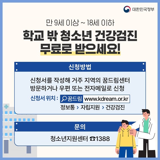 14. 학교 밖 청소년 건강검진 무료로 받으세요!
<만 9세 이상~18세 이하>
· 신청방법 : 신청서를 작성해 거주 지역의 꿈드림센터 방문하거나 우편 또는 전자메일로 신청
· 신청서 위치 : 꿈드림  정보통 > 자립지원 > 건강검진