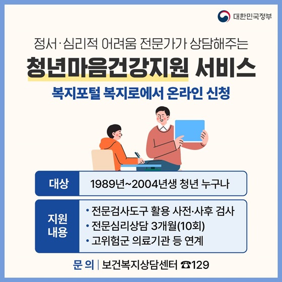 18. 정서·심리적 어려움 전문가가 상담해주는 청년마음건강지원 서비스
<복지포털 복지로에서 온라인 신청>
· 대상 : 1989년~2004년생 청년 누구나
· 지원내용
- 전문검사도구 활용 사전·사후 검사
- 전문심리상담 3개월(10회)