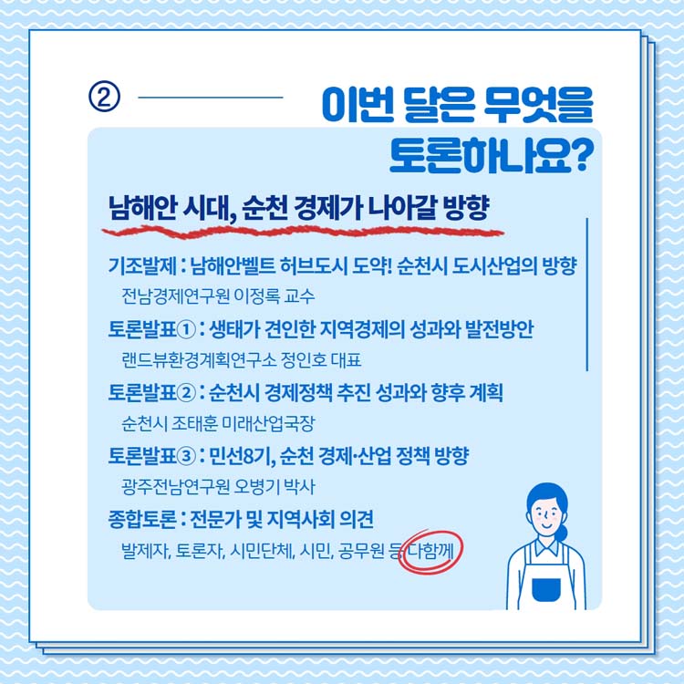 이번 달은 무엇을 토론하나요?
남해안 시대, 순천경제가 나아갈 방향
기초발제 남해안벨트 허브도시 도약 순천시 도시산업의 방향
토론발표1 생태가 견인한 지역경제의 성과의 발전방향
토론발표2 순천시 경제정책 추진 성과의 향후 계획