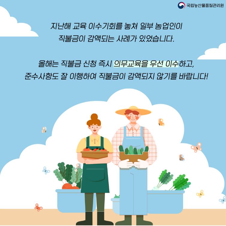 지난해 교육 이수 기회를 놓쳐 일부 농업인이 직불금이 감액되는 사례가 있었습니다.
올해는 직불금 신청 즉시 의무교육을 우선 이수하고, 준수사항도 잘 이행하여 직불금이 감액되지 않기를 바랍니다.