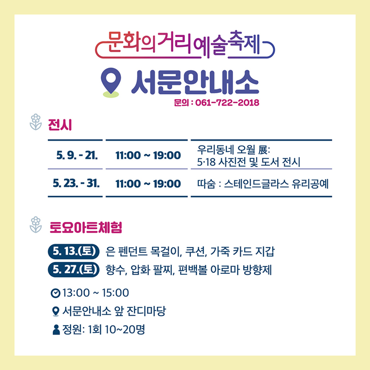 서문 안내소 문의 061-722-2018
(전시)
5.9.~21. 우리동네 오월 전
5.29.~31. 따숨:스테인드글라스 유리공예
(토요아트체험)
5.13.(토) 은 펜던트 목걸이, 쿠션, 가죽 카드 지갑
5.27.(토) 향수, 압화 팔찌, 편백볼 아로마 방향제
13:00~15:00