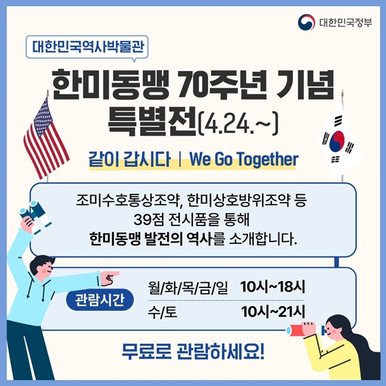 1. 한미동맹 70주년 기념 특별전(4.24.~)
<대한민국역사박물관- 같이 갑시다 We Go Together>
조미수호통상조약, 한미상호방위조약 등 39점 전시품을 통해 한미동맹 발전의 역사를 소개합니다.
· 관람시간 : 월/화/목/금/일 10시~18시, 수/토 10시~21시
무료로 관람하세요!