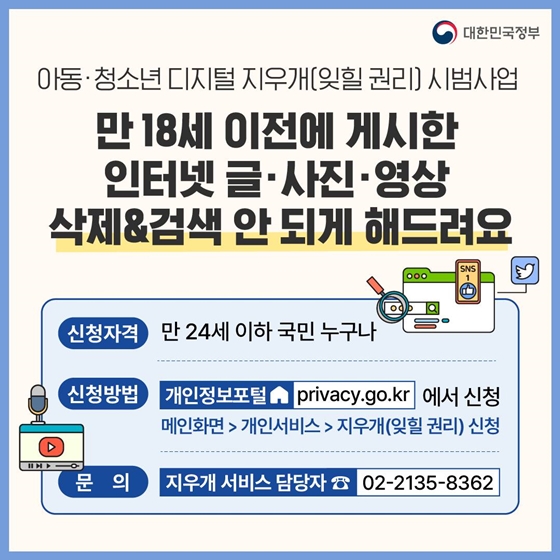 8. 만 18세 이전에 게시한 인터넷 글·사진·영상 삭제와 검색 안 되게 해드려요
<아동·청소년 디지털 지우개(잊힐 권리) 시범사업>
· 신청자격 : 만 24세 이하 국민 누구나
· 신청방법 : 개인정보포털에서 신청
· 문의 : 지우개 서비스 담당자 02-2135-8362