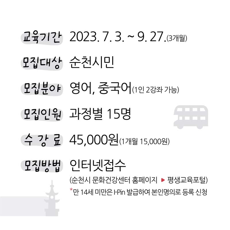 교육기간 2023. 7. 3.부터 9. 27.(3개월)
모집대상 순천시민
모집분야 영어, 중국어(1인 2강좌 가능)
모집인원 과정별 15명
수강료 45천원(1개월 15천원)
모집방법 인터넷접수