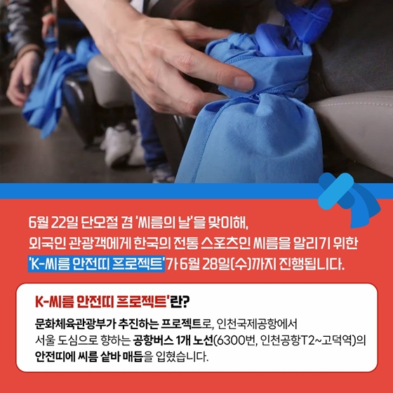 6월 22일 단오절 겸 ‘씨름의 날’을 맞이해,
외국인 관광객에게 한국의 전통 스포츠인 씨름을 알리기 위한
‘K-씨름 안전띠 프로젝트’가 6월 28일(수)까지 진행됩니다.
‘K-씨름 안전띠 프로젝트’란?
인천국제공항에서 서울 도심으로 향하는 공항버스 1개 노선(6300번, 인천공항T2~고덕역)의 안전띠에 씨름 샅바 매듭을 입혔습니다.