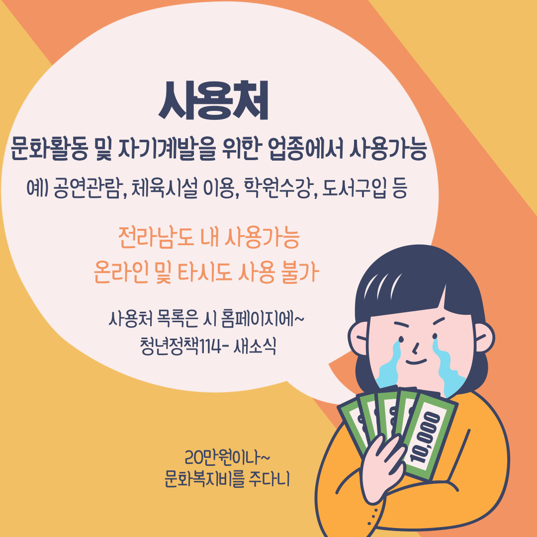 사용처 문화활동 및 자기계발을 위한 업종에서 사용가능
예) 공연관람, 체육시설 이용, 학원수강, 도서구입 등
전라남도 내 사용가능, 온라인 및 타시도 사용불가
사용처 목록은 시 홈페이지에~
청년정책114-새소식
20만원이나~ 문화복지비를 주다니