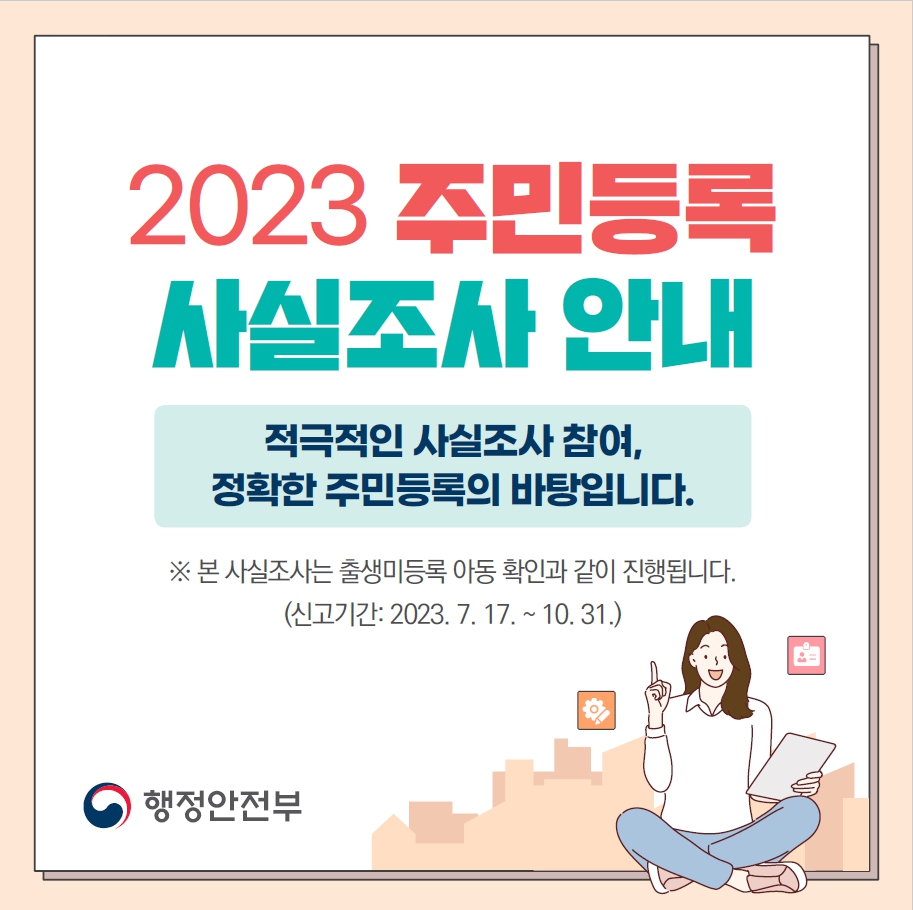 2023주민등록 사실조사 안내
적극적인 사실조사 참여, 정확한 주민등록의 바탕입니다.
※본 사실조사는 출생미등록 아동 확인과 같이 진행됩니다.
(신고기간: 2023.7.17~10.31)
행정안전부