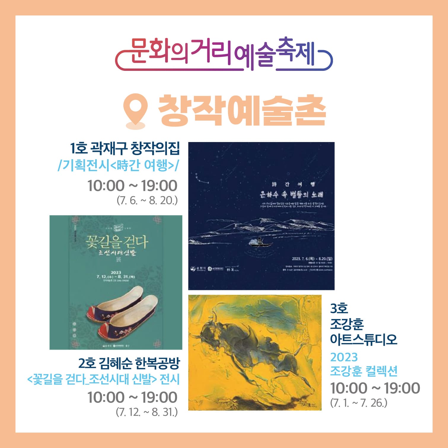 문화의거리예술축제 창작예술촌
1호 곽재구 창작의집 /기획전시<時간 여행>/ 10시:00~19:00(7.6-8.20)
석태은, 김수현, 이현영 청년작가들의 친필 시와 은하수 리바이벌 전시
2호 김혜순 한복공방<꽃길을 걷다 조선시대 신발>전시 10:00~19:00(7.12-8.31)
3호 조강훈 아트스튜디오 2023 조강훈 컬렉션 10:00~19:00(7.1.~7.26)