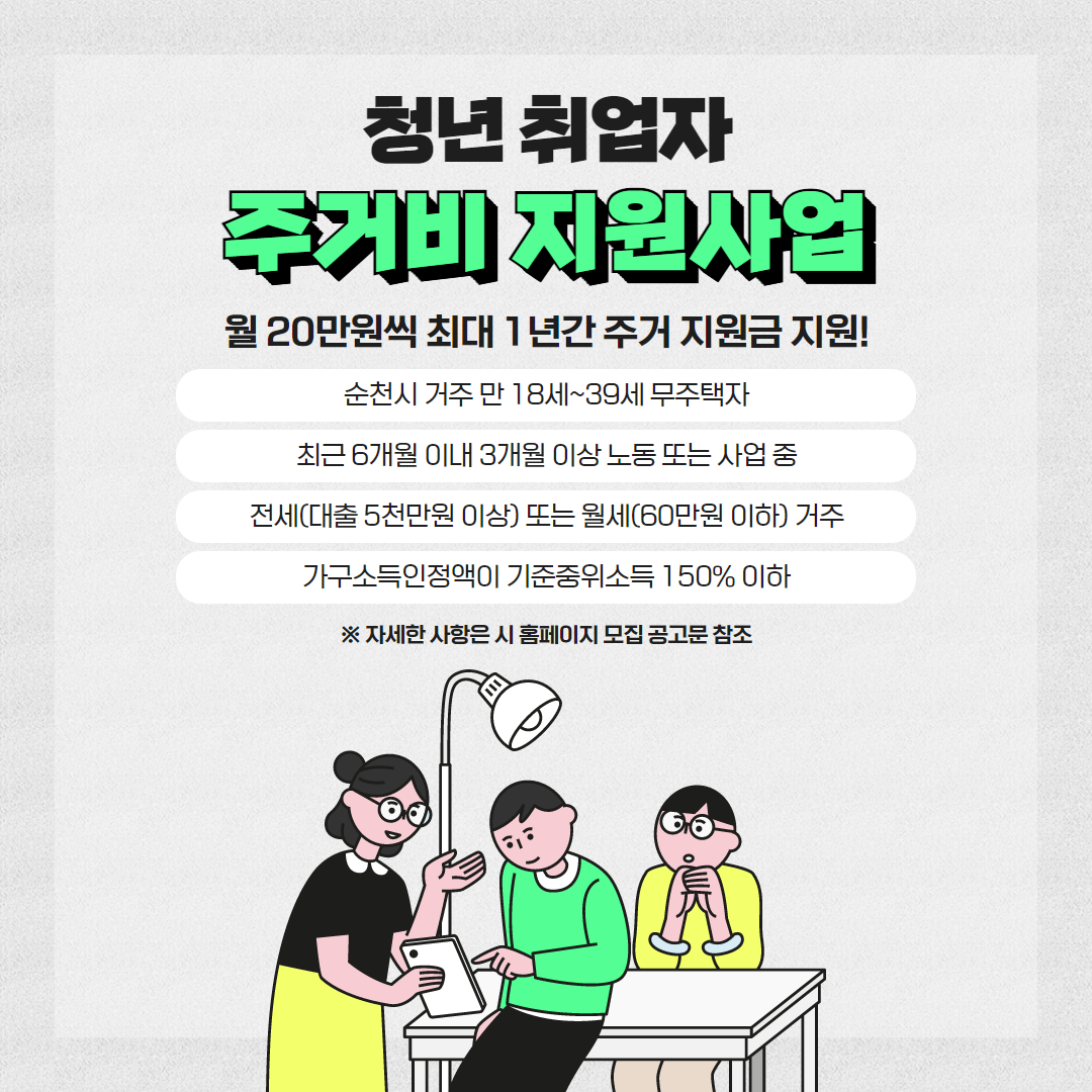 청년 취업자 주거비 지원사업
월20만원씩 최대 1년간 주거 지원금 지원
순천시 거주 만 18세-39세 무주택자
최근 6개월 이내 3개월 이상 노동 또는 사업 중
전세(대출 5천만원 이상) 또는 월세(60만원 이하) 거주
가구소득인정액이 기준중위소득 150퍼센트 이하
자세한 사항은 시 홈페이지 모집 공고문 참조