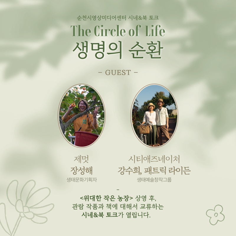 순천시영상미디어센터 시네 엔 북 토크
The Circle of Life 생명의 순환
GUEST
제멋 장성해, 생태문화기획자
시티애즈네이처 강수희, 패트릭 라이든, 생태예술창작그룹
위대한 작은 농장 상영 후, 관람 작품과 책에 대해서 교류하는 시네엔북 토크가 열립니다.