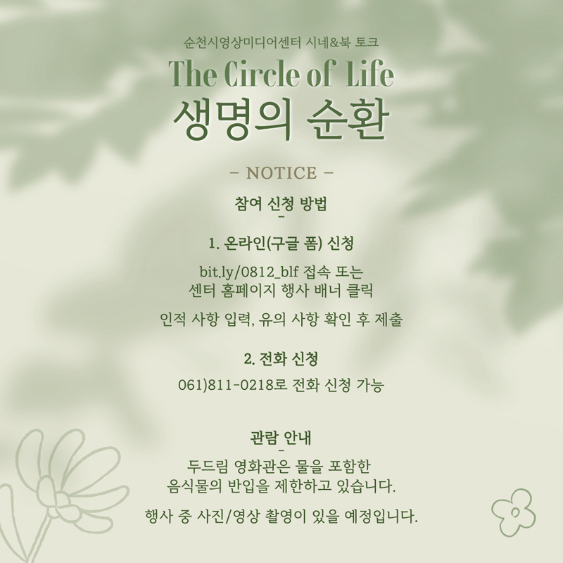 순천시영상미디어센터 시네 엔 북 토크
The Circle of Life 생명의 순환
NOTICE
참여 신청 방법
1. 온라인(구글 폼) 신청
bit.ly 0812 blf 접속 또는 센터 홈페이지 행사 배너 클릭
인적사항 입력, 유의 사항 확인 후 제출
2. 전화 신청 061-811-0218 로 전화 신청 가능
관람 안내 두드림 영화관은 물을 포함한 음식물의 반입을 제한하고 있습니다.
행사 중 사진, 영상 촬영이 있을 예정입니다.