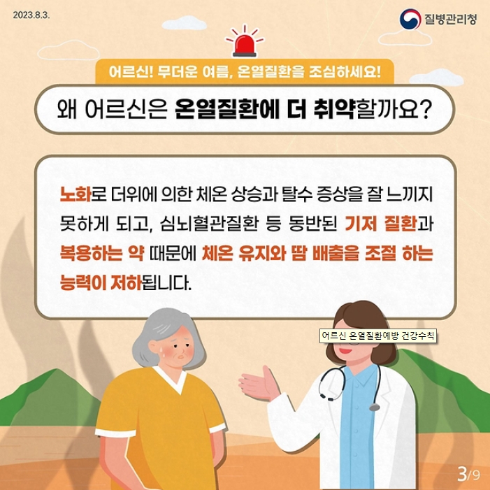 어르신! 무더운 여름, 온열질환을 조심하세요!
왜 어르신은 온열질환에 더 취약할까요?
노화로 더위에 의한 체온 상승과 탈수 증상을 잘 느끼지 못하게 되고, 심뇌혈관질환 등 동반된 기저 질환과 복용하는 약 때문에 체온 유지와 땀 배출을 조절 하는 능력이 저하됩니다.