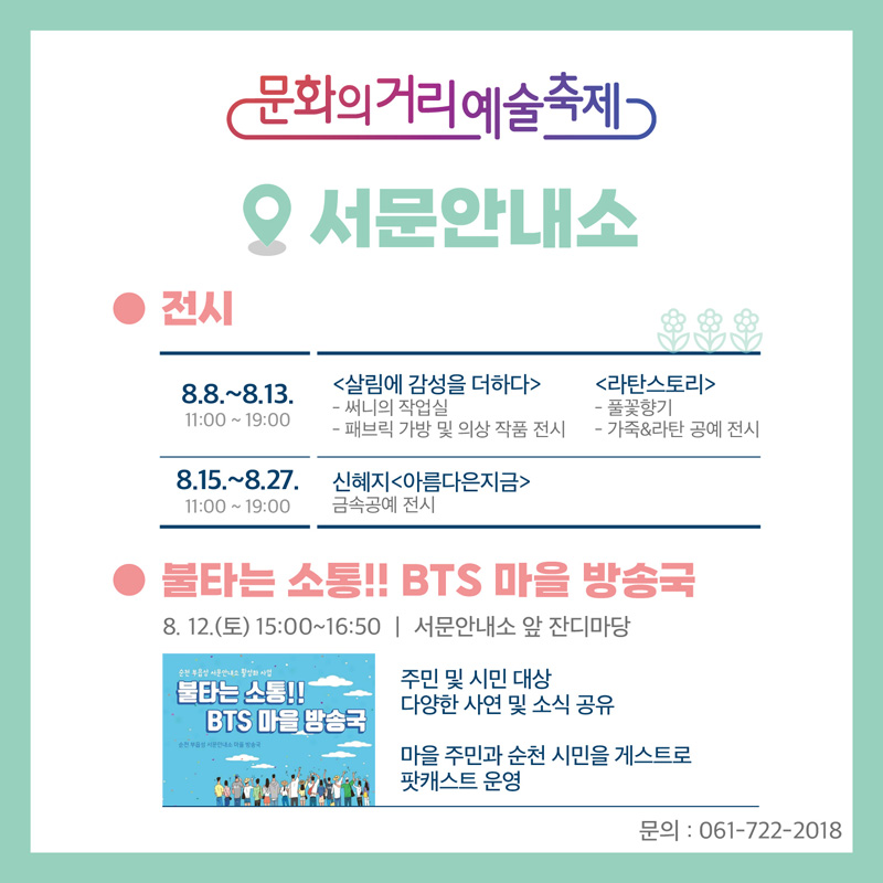 문화의거리예술축제 서문안내소
전시
8.8.-8.13. 11시 부터 19시 살림에 감성을 더하다 써니의 작업실, 패브릭 가방 및 의상 작품 전시, 라탄스토리 풀꽃향기 가죽엔라타 공예전시
8.15-8.27. 11시 부터 19시 신혜지 아름다은지금 금속공예 전시
불타는 소통 BTS 마을 방송국
8.12.(토) 15시 부터 16시50분 서문안내소 앞 잔디마당
주민 및 시민 대상 다양한 사연 및 소식 공유
마을 주민과 순천 시민을 게스트로 팟캐스트 운영
문의 061-722-2018