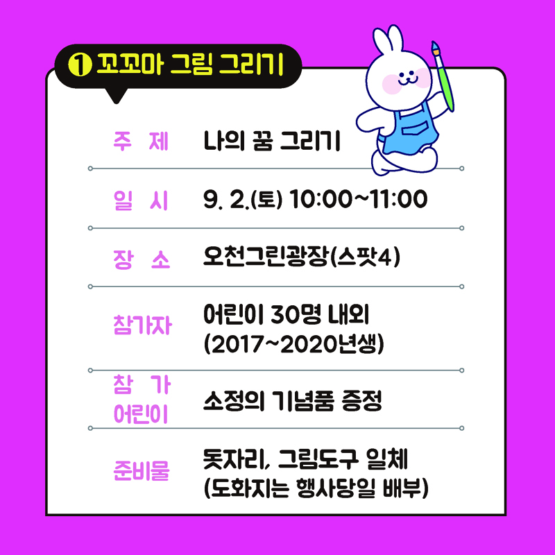 1. 꼬꼬마 그림그리기
주제 나의 꿈 그리기
일시 9.2.(토) 10:00~11:00
장소 오천그린광장(스팟4)
참가자 어린이 30명 내외(2017~2020년생)
참가어린이 소정의 기념품 증정
준비물 돗자라, 그림도구 일체(도화지는 행사당일 배부)