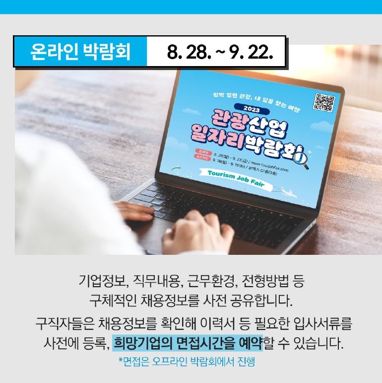 온라인 박람회 8.28 ~ 9.22
기업정보, 직무내용, 근무환경, 전형방법 등 구체적ㄱ인 채용정보를 사전 공유합니다.
구직자들은 채용정보를 확인해 이력서 등 필요한 입사서류를 사전에 등록, 희망기업의 면접시간을 예약할 수 있습니다.
*면접은 오프라인 박람회에서 진행