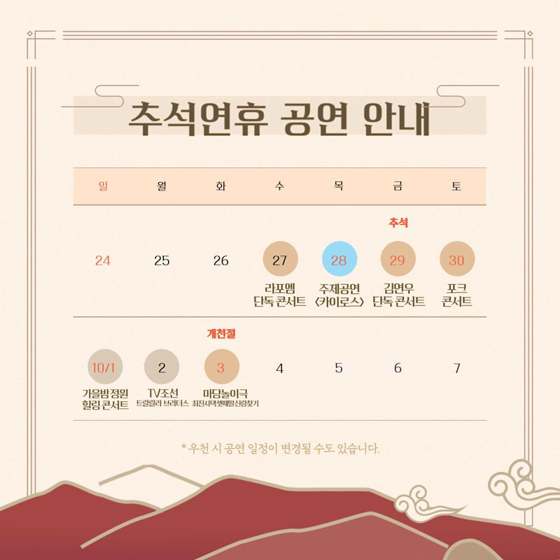 추석연휴 공연 안내
27일 수요일 라포엠 단독콘서트
28일 목요일 주제공연 카이로스
29일 금요일 추석 김연우 단독 콘서트
30일 토요일 포크콘서트
10월1일 일요일 가을밤 정원힐링콘서트
2일 월요일 TV조선 트랄랄라 브라더스
3일 화요일 개천절 마당놀이극 최진사댁셋째딸신랑찾기
우천 시 공연 일정이 변경될 수 있습니다.