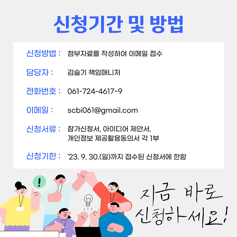 신청기간 및 방법
신청방밥 첨부자료를 작성하여 이메일 접수
담당자 김슬기 책임매니저
전화번호 061-724-4617~9
이메일 scbi061@gmail.com
신청서류 참가신청서, 아이디어 제안서, 개인정보 제공활용동의서 각1부
신청기한 2023.9.30.(일)까지 접수된 신청서에 한함
지금바로 신청하세요!