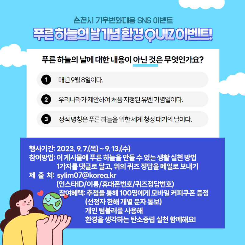 순천시 기후변화대응 SNS 이벤트
푸른하늘의 날 기념 환경 QUIZ이벤트
푸른 하늘의 날에 대한 내용이 아닌 것은 무엇인가요
매년 9월8일이다
우리나라가 제안하여 처음 지정된 유엔 기념일이다.
정식 명칭은 푸른 하늘을 위한 세계 청정 대기의 날이다.
행사기간 2023.9.7.(목) 부터 9.13(수)
참여방법 이 게시물에 푸른 하늘을 만들 수 있는 생활 실천 방법 1가지를 댓글로 달고, 위의 퀴즈 정답을 메일로 보내
제출처 sylim07골뱅이korea.kr(인스타ID,이름,휴대폰번호,퀴즈정답번호)
참여혜택 추첨을 통해 100명에게 모바일 커피쿠폰 증정(선정자 한해 개별 문자 통보)
개인텀블러를 사용해 환경을 생각하는 탄소중립 실천 함께해요