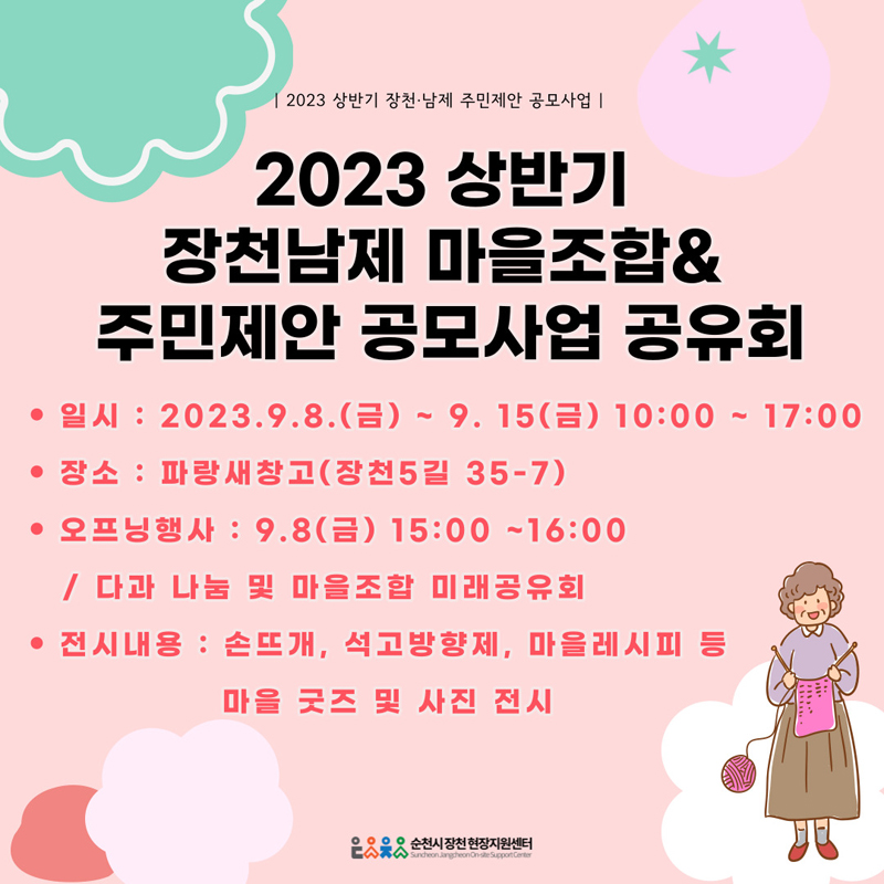 [2023 상반기 장천.남제 주민제안 공모사업]
2023 상반기 장천남제 마을조합&주민제안 공모사업 공유회
일시 2023.9.8.(금)~9.15(금) 10:00~17:00
장소 파랑새창고(장천5길 35-7)
오프닝 행사 9.8(금) 15:00~16:00 / 다과 나눔 및 마을조합 미래공유회
전시내용 손뜨개, 석고방향제, 마을레시피 등 마을 굿즈 및 사진 전시
순천시장천현장지원센터