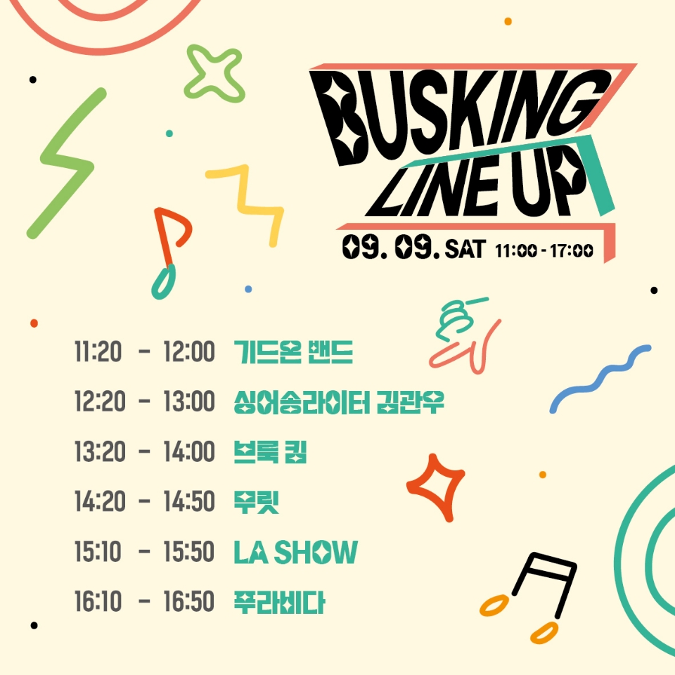 BUSKING LINEUP
09.09.SAT 11:00-17:00
11:20-12:20 기드온 밴드
12:20-13:00 싱어송라이터 김관우
13:20-14:00 브룩 킴
14:20-14:50 무릿
15:10-15:50 LA SHOW
16:10-16:50 푸라비다