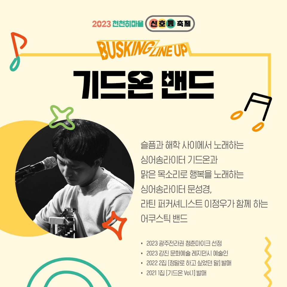 2023천천히마을 신호등축제
BUSKING LINEUP
기드온 밴드
슬픔과 해학 사이에서 노래하는 싱어송라이터 기드온과
맑은 목소리로 행복을 노래하는 싱어송라이터 문성경, 
라틴 퍼커셔니스트 이정우가 함께하는 어쿠스틱 밴드
2023 광주전라권 청춘마이크 선정
2023 강진 문화예술 레지던시 예술인
2022 2집 [정말로 하고 싶었던 말] 발매
2021 1집[기드온 Vol.1]