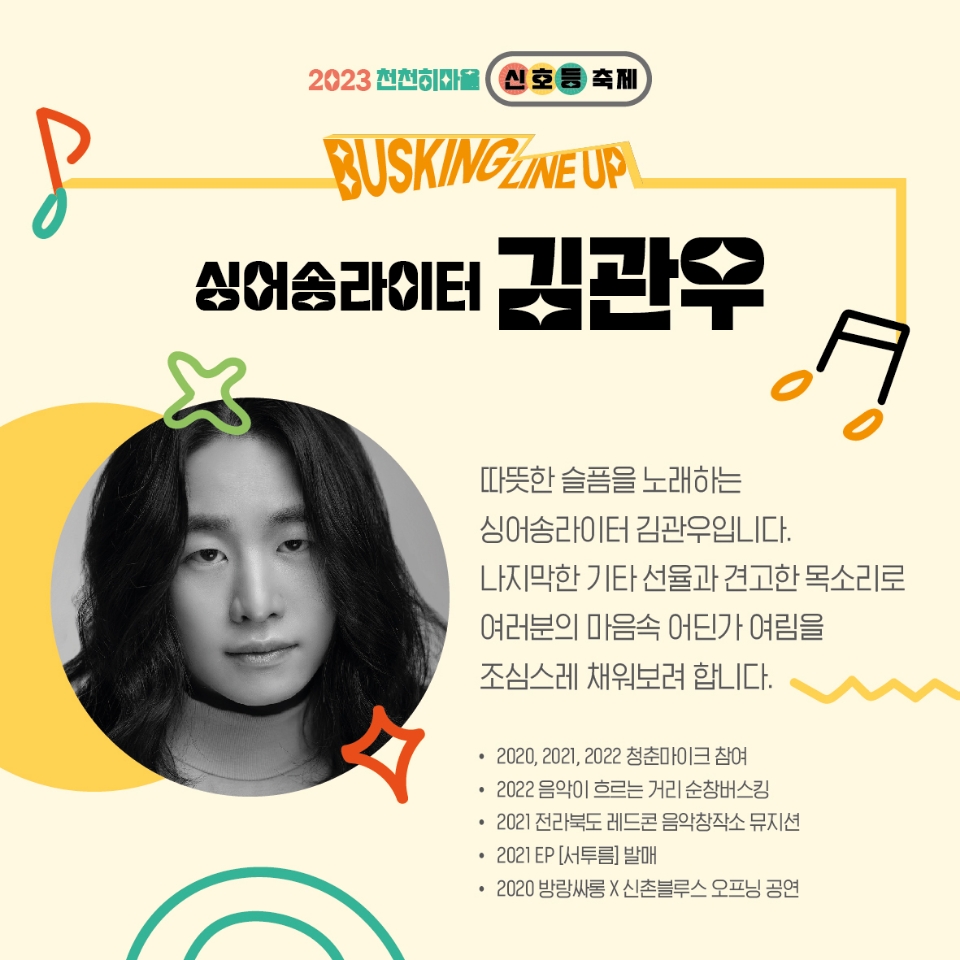 2023천천히마을 신호등축제
BUSKING LINEUP
싱어송라이터 김관우
따뜻한 슬플을 노래하는 싱어송라이터 김관우입니다
나지막한 기타 선율과 견고한 목소리로 여러분의 마음속 어딘가 여림을 조심스레 채워보려 합니다.
2020, 2021, 2022 청춘마이크 참여
2022 음악이 흐르는 거리 순창버스킹
2021 전라북도 레드콘 음악창작소 뮤지션
2021 EP [서투름]발매
2020 방랑싸롱 X 신촌블루스 오프닝 공연