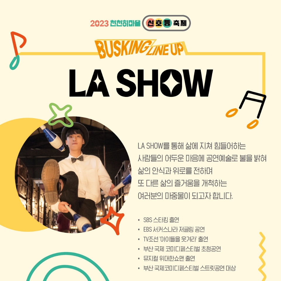 2023천천히마을 신호등축제
BUSKING LINEUP
LA SHOW
LA SHOW를 통해 삶에 지쳐 힘들어하는 사람들의 어두운 마음에 공연예술로 불을 밝혀
삶의 안식과 위로를 전하며 또 다른 삶의 즐거움을 개척하는 여러분의 마중물이 되고자 합니다.
SBS 스타킹 출연
EBS 서커스나라 저글링 공연
TV조선 아이들을 웃겨라 출연
부산 국제 코미디페스티벌 초청공연
뮤지컬 위대한쇼맨 출연
부산 국제 코미디페스티벌 스트릿공연 대상