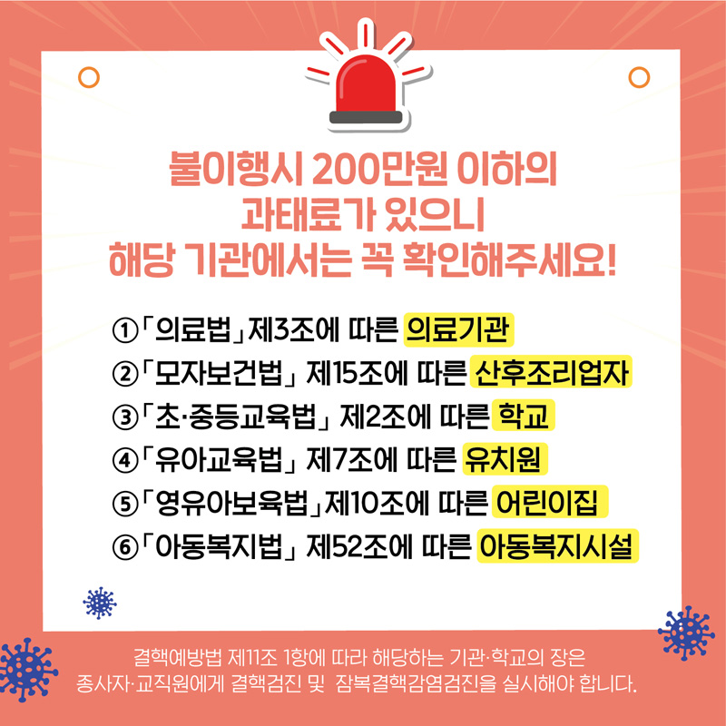 불이행시 200만원 이하의 과태료가 있으니 해당기관에서는 꼭 확인해주세요!
1. 의료법 제3조에 따른 의료기관
2. 모자보건법 제15조에 따른 산후조리업자
3. 초.중등교육법 제2조에 따른 학교
4. 유아교육법 제7조에 따른 유치원
5. 영유아보육법 제10조에 따른 어린이집
6. 아동복지법 제52조에 따른 아동복지시설
결핵예방법 제11조1항에 따라 해당하는 기관.학교의 장은
종사자.교직원에게 결핵검진 및 잠복결핵감염검진을 실시해야 합니다.