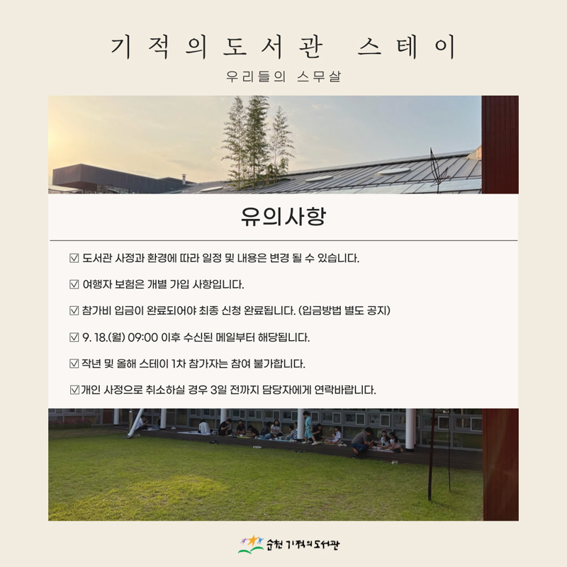 기적의도서관 스테이 우리들의 스무살
유의사항
도서관 사정과 환경에 따라 일정 및 내용은 변경될 수 있습니다.
여행자 보험은 개별 가입 사항입니다.
참가비 입금이 완료되어야 최종 신청 완료됩니다.(입금방법 별도 공지)
9.18.(월) 09시 이후 수신된 메일부터 해당됩니다.
작년 및 올해 스테이 1차 참가자는 참여 불가합니다.
개인 사정으로 취소하실 경우 3일 전까지 담당자에게 연락바랍니다