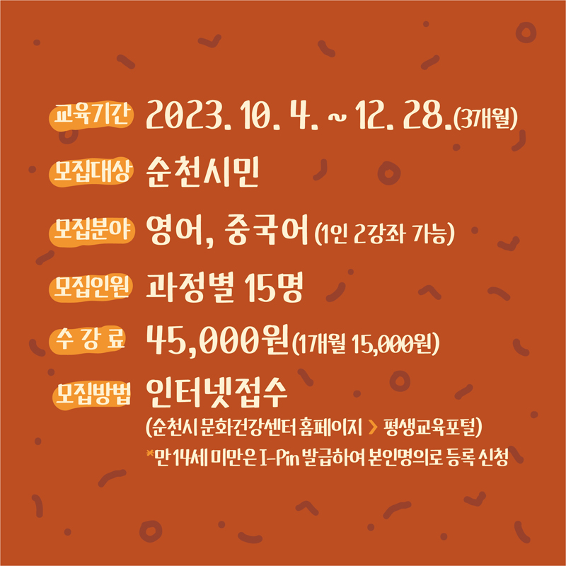 교육기간 2023.10.4.-12.28.(3개월)
모집대상 순천시민
모집분야 영어, 중국어(1인 2강좌 가능)
모집인원 과정별 15명
수강료 45,000원(1개월 15,000원)
모집방법 인터넷접수(순천시 문화건강센터 홈페이지-평생교육포털)
만14세 미만은 I-Pin발급하여 본인명의로 등록 신청