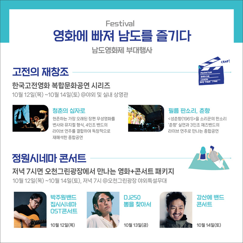 Festival 영화에 빠져 남도를 즐기다
남도영화제 부대행사
고전의 재창조
한국고전영화 복합문화공연 시리즈
10월12일(목)~10월14일(토)@야회 및 실내 상영관
청춘의 십자로 현존하는 가장 오래된 장편 무성영화를 변사와 뮤지컬 형식, 4인조 밴드의 라이브 연주를 결합하여 독창적으로 재해석한 종합공연
필름 판소리, 춘향 성춘향(1961)을 소리꾼의 판소리 '춘향'실연과 3인조 재즈밴드의 라이브 연주로 만나는 종합공연
정원시네마 콘서트
저녁 7시면 오천그린광장에서 만나는 영화+콘서트 패키지
10월12일(목)~10월14일(토), 저녁 7시 @오천그린광장 야외특설무대
박주원밴드 집시시네마 OST콘서트 10월12일(목)
DJ250 뽕을 찾아서 10월13일(금)
강산에 밴드 콘서트 10월14일(토)