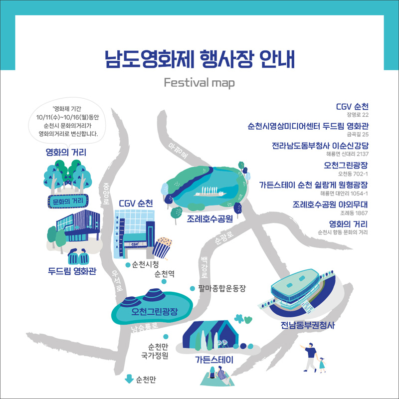 남도영화제 행사장 안내
Festival map
영화제기간 10/11(수)~10/16(월)동안 순천시 문화의 거리가 영화의 거리로 변신합니다.
CGV순천 장명로 22
순천시영상미디어센터 두드림 영화관 금곡길25
전라남도동부청사 이순신강당 해룡면 신대리 2137
오천그린광장 오천동 702-1
가든스테이 순천 쉴랑게 원형광장 해룡면 대안리 1054-1
조례호수공원 야외무대 조례동 1867
영화의 거리 순천시 향동 문화의거리