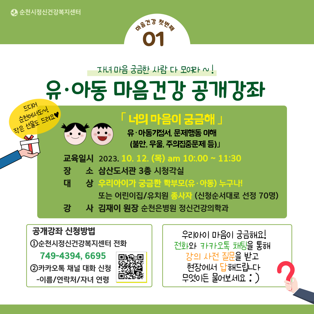 마음건강 첫번째 01
자녀마음 궁금한 사람 다 모여라
유아동 마음건강 공개강좌
드디어 순천에서도 작은 선물도 드려요
너의 마음이 궁금해
유아동기정서, 문제행동 이해(불안, 우울, 주의집중문제 등)
교육일시 2023.10.12.(목) am 10:00~11:30
장소 삼산도서관 3층 시청각실
공개강좌 신청방법
1 순천시정신건강복지센터 전화 749-4394, 6695
2 카카오톡 채널 대화 신청 - 이름/연락처/자녀 연령
우리아이 마음이 궁금해요!
전화와 카카오톡 채팅을 통해 강의 사전 질문을 받고 현장에서 답해드립니다. 무엇이든 물어보세요