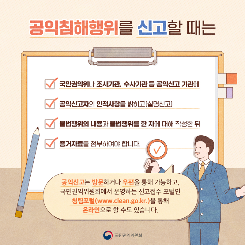 공익침해행위를 신고할 때는
국민권익위나 조사기관, 수사기관 등 공익신고 기관에
공익신고자의 인적사항을 밝히고(실명신고)
불법행위의 내용과 불법행위를 한 자에 대해 작성한 뒤
증거자료를 첨부하여야 합니다.
공익신고는 방문하거나 우편을 통해 가능하고, 
국민권익위원회에서 운영하는 신고접수 포털인
청렴포털(www.clean.go.kr.)을 통해 온라인으로 할 수도 있습니다.