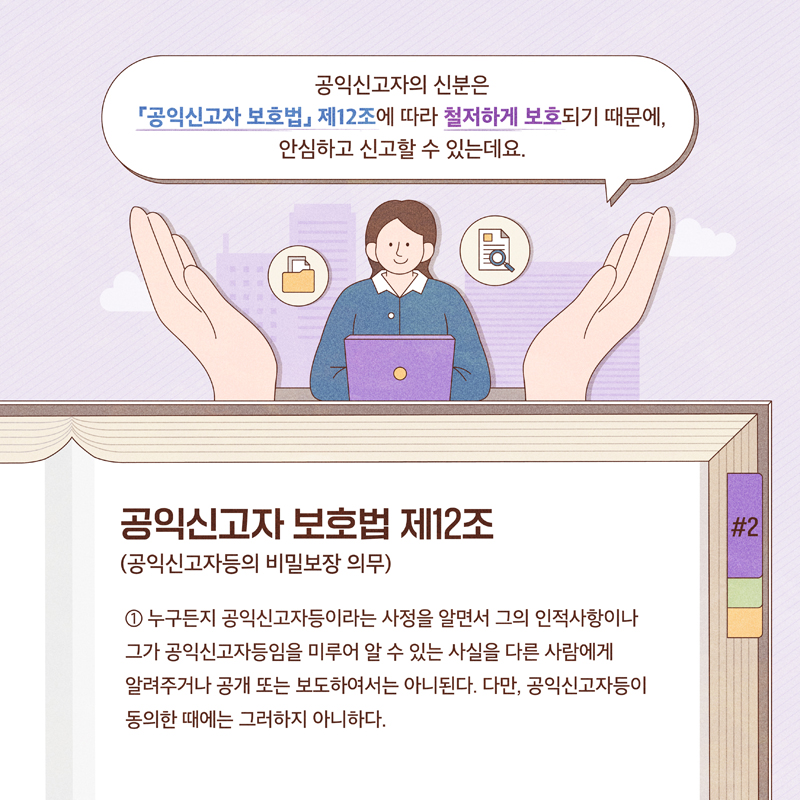 공익신고자의 신분은 공익신고자 보호법 제12조에 따라 철저하게 보호되기 때문에, 안신하고 신고할 수 있는데요
공익신고자 보호법 제12조 (공익신고자등의 비밀보장 의무)
1 누구든지 공익신고자등이라는 사정을 알면서 그의 인적사항이나
그가 공익신고자등임을 미루어 알 수 있는 사실을 다른 사람에게
알려주거나 공개 또는 보도하여서는 아니된다. 다만, 공익신고자등이 동의한 때에는 그러하지 아니한다.