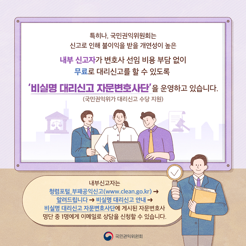 특히나, 국민권익위원회는 신고로 인해 불이익을 받을 개연성이 높은
내부 신고자가 변호사 선임 비용 부담 없이 무료로 대리신고를 할 수 있도록
비실명 대리신고 자문변호사단을 운영하고 있습니다.(국민권익위가 대리신고 수당 지원)
내부신고자는 청렴포털 부패공익신고(www.clean.go.kr)-알려드립니다-비실명 대리신고 안내-비실명 대리신고 자문변호사단에
게시된 자문변호사 명단 중 1명에게 이메일로 상담을 신청할 수 있습니다.