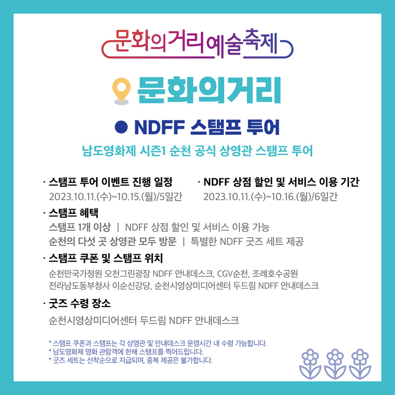 문화의거리예술축제
문화의거리
NDFF 스탬프 투어
남도영화제 시즌1 순천 공식 상영관 스탬프 투어
스탬프 투어 이벤트 진행 일정
2023.10.11.(수)-10.15.(월) 5일간
NDFF 상점 할인 및 서비스 이용기간
2023.10.11.(수)-10.16.(월) 6일간
스탬프 혜택
스탬프 1개 이상 NDFF상점 할인 및 서비스 이용 가능
순천의 다섯 곳 상영관 모두 방문 특별한 NDFF 굿즈 세트 제공
스탬프 쿠폰 및 스탬프 위치
순천만국가정원 오천그린광장 NDFF 안내데스크, CGV순천, 조례호수공원
전라남도동부청사 이순신강당, 순천시영상미디어센터 두드림 NDFF 안내데스크
굿즈 수령 장소
순천시영상미디어센터 두드림 NDFF 안내데스크
스탬프 쿠폰과 스탬프는 각 상영관 및 안내데스크 운영시간 내 수령 가능합니다
남도영화제 영화 관람객에 한해 스탬프를 찍어드립니다.
굿즈 세트는 선착순으로 지급되며, 중복 제공은 불가합니다.