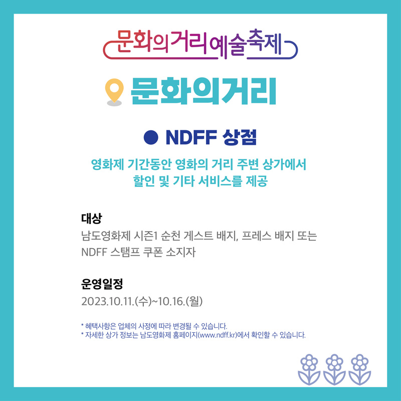 문화의거리예술축제
문화의거리
NDFF 상점
영화제 기간동안 영화의 거리 주변 상가에서 할인 및 기타 서비스를 제공
대상 남도영화제 시즌1 순천 게스트 배지, 프레스 배지 또는 NDFF 스탬프 쿠폰 소지자
운영일정
2023.10.11.(수)-10.16(월)
혜택사항은 업체의 사정에 따라 변경될 수 있습니다.
자세한 상가 정보는 남도영화제 홈페이지(www.ndff.kr)에서 확인할 수 있습니다.