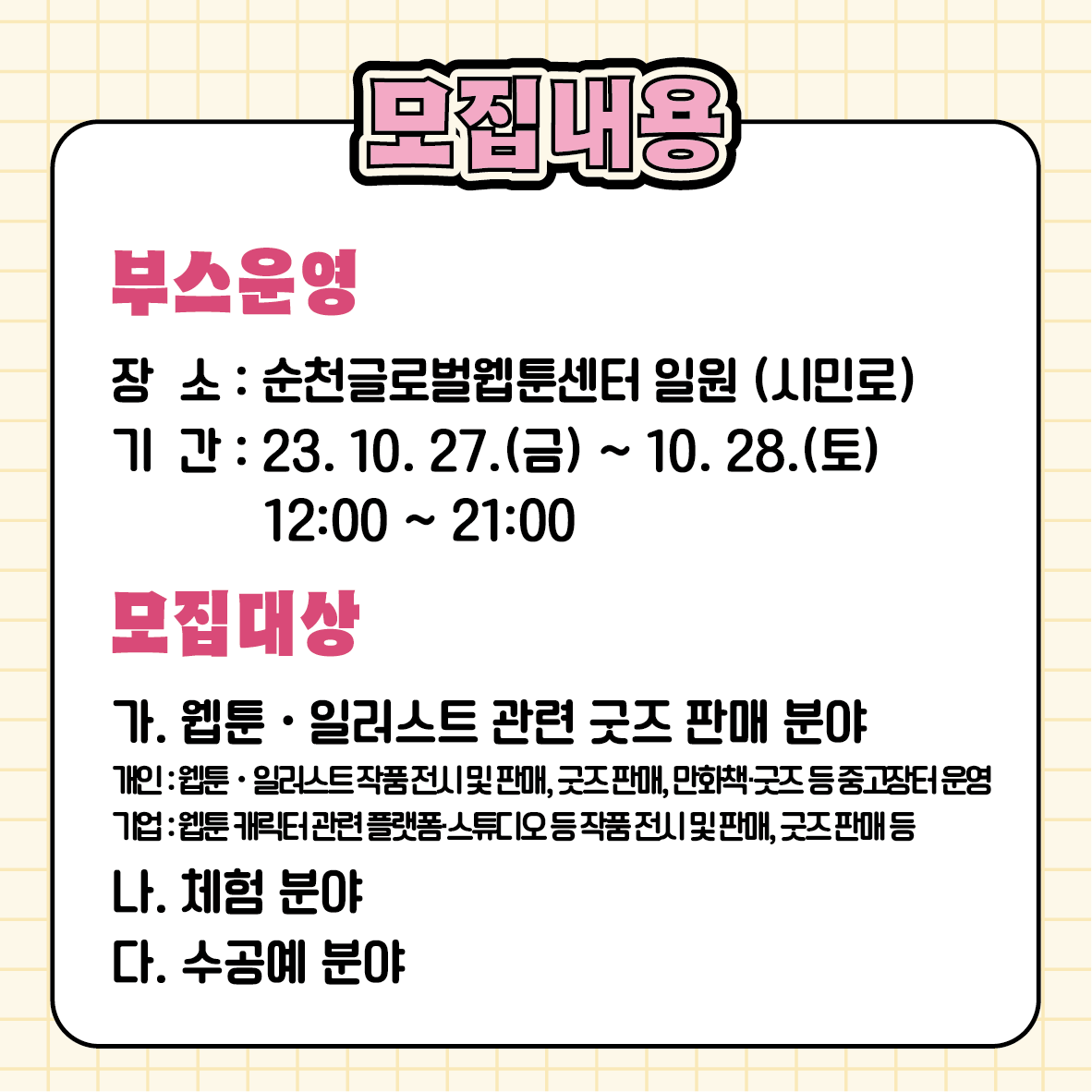 모집내용
부스운영
장소 순천글로벌웹툰센터 일원(시민로)
기간 2023.10.27.(금)-10.28.(토) 12시 부터 21시
모집대상
가. 웹툰 일러스트 관련 굿즈 판매 분야
개인 웹툰 일러스트 작품 전시 및 판매, 굿즈판매, 만화책 굿즈 등 중고장터 운영
기업 웹툰 캐릭터 관련 플렛폼 스튜디오 등 작품 전시 및 판매, 굿즈 판매 등
나. 체험분야
다. 수공예분야