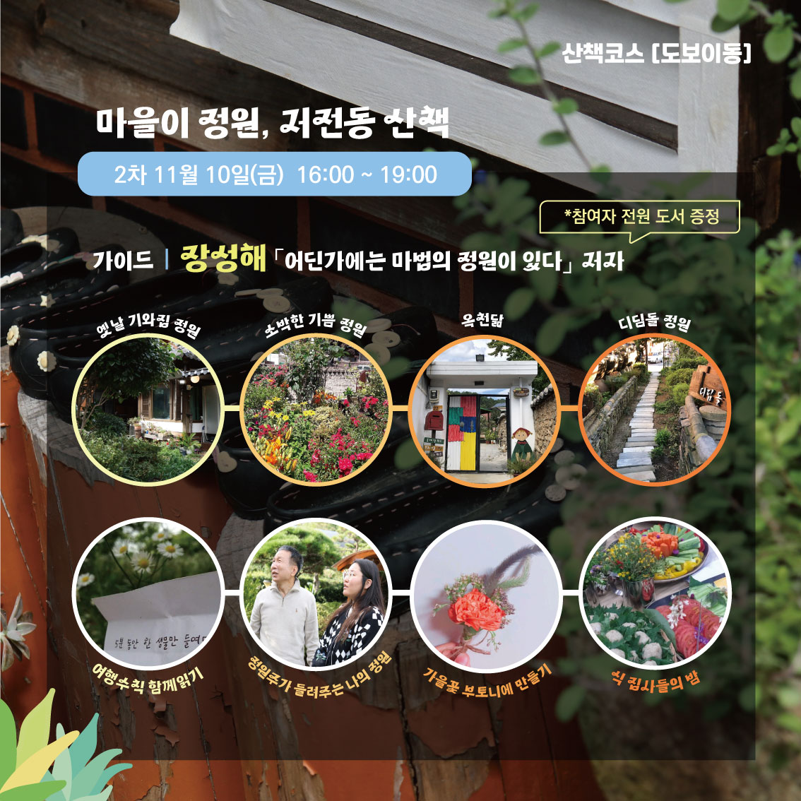 산책코스(도보이동)
마을이 정원, 저전동 산책 2차 11월10일(금) 16:00~19:00
가이드 장성해 어딘가에는 마법의 정원이 있다 저자 *참여자 전원 도서 증정
옛날 기와집 정원-소박한 기쁨 정원-옥천닮-디딤돌 정원
여행수칙 함께읽기-정원주가 들려주는 나의 정원-가을꽃 부토니에 만들기-식 집사들의 밤