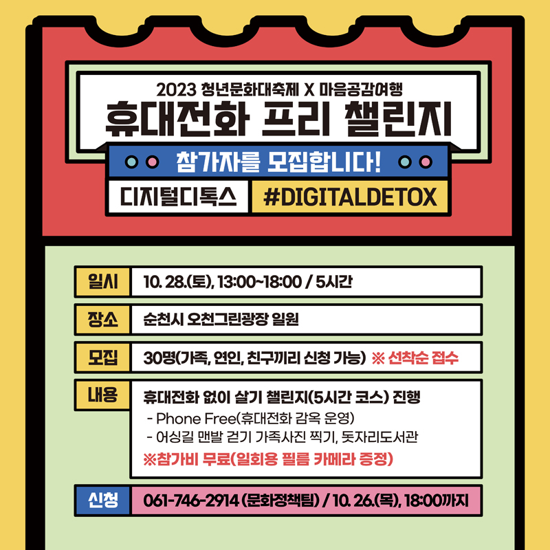 2023 청년문화대축제 X 청춘공감여행
휴대전화 프리 챌리지
참가자를 모집합니다.
디지털디톡스 샾DIGITALDETOX
일시 10.28.(토) 13시 부터 18시 5시간
장소 순천시 오천그린광장 일원
모집 30명(가족, 연인, 친구끼리 신청 가능) 선착순 접수
내용 휴대전화 없이 살기 챌린지(5시간 코스) 진행
Phone Free(휴대전화 감옥 운영)
어싱길 맨발 걷기 가족사진 찍기, 돗자리도서관
참가비 무료(일회용 필름 카메라 증정)
신청 061-746-2914(문화정책팀) 10.26.(목) 18시까지