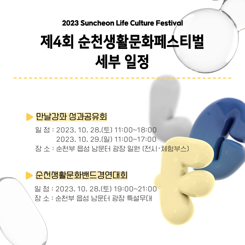 2023 Suncheon Life Culture Festival
제4회 순천생활문화페스티벌 세부일정
만날강좌 성과공유회
일정 2023.10.28(토) 11:00~18:00, 2023.10.29(일) 11:00 ~ 17:00
장소 순천부 읍성 남문터 광장 일원(전시.체험부스)
순천생활문화밴드경연대회
일정 2023.10.28.(토) 19:00~21:00
장소 순천부 읍성 남문터 광장 특설무대