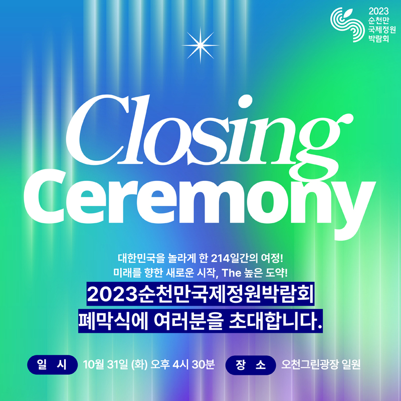 Closing Ceremony
대한민국을 놀라게 한 214일간의 여정!
미래를 향한 새로운 시작, The 높은 도약!
2023순천만국제정원박람회
폐막식에 여러분을 초대합니다.
일시 10월 31일(화) 오후 4시30분
장소 오천그린광장 일원