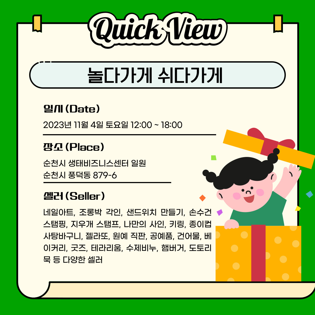 Quick View
놀다가게 쉬다가게
일시(Date) 2023년 11월 4일 토요일 12:00~18:00
장소(Place) 순천시 생태비즈니스센터 일원, 순천시 풍덕동 879-6
셀러(Seller) 네일아트, 조롱박 각인, 샌드위치 만들기, 손수건 스탬핑, 지우개 스탬프, 나만의 사인, 키링, 종이컵 사탕바구니, 젤라또, 원예 직판, 공예품, 건어물, 베이커리, 굿즈, 테라리움, 수제비누, 햄버거, 도토리 묵 등 다양한 셀러