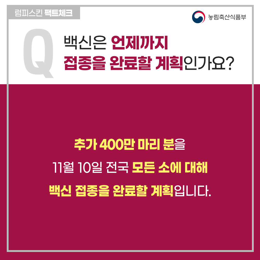 럼피스킨병 팩트체크
Q 백신은 언제까지 접종을 완료할 계획인가요?
추가 400만 마리 분을 10월 말까지 들여와 11월 초순경 전국 모든 소에 대해 백신 접종을 완료할 계획입니다.